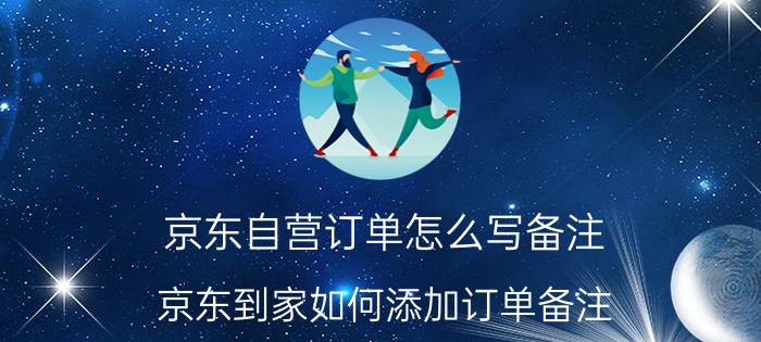 京东自营订单怎么写备注 京东到家如何添加订单备注？